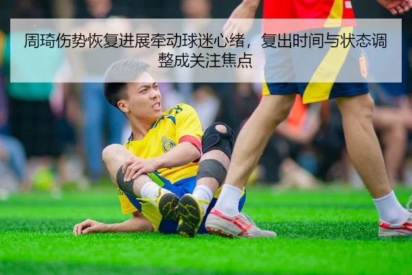 周琦伤势恢复进展牵动球迷心绪，复出时间与状态调整成关注焦点