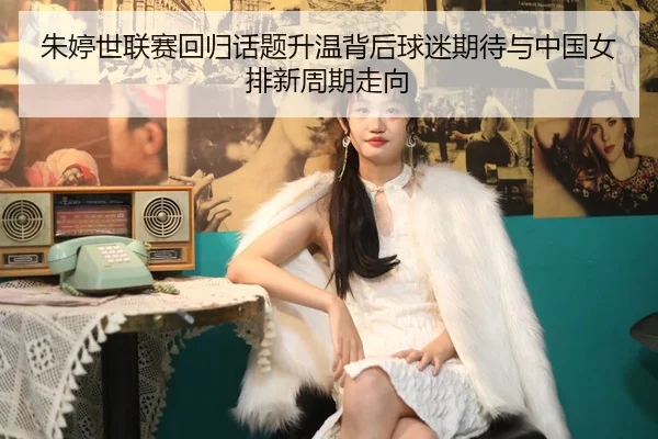 朱婷世联赛回归话题升温背后球迷期待与中国女排新周期走向
