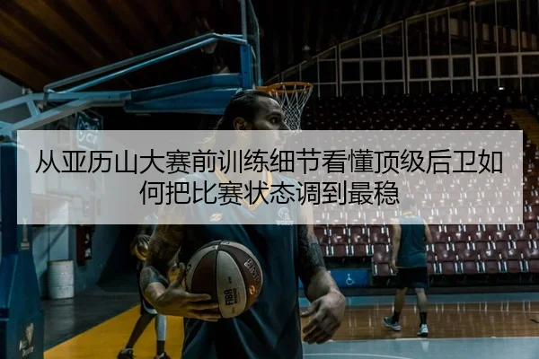 从亚历山大赛前训练细节看懂顶级后卫如何把比赛状态调到最稳（leyu）