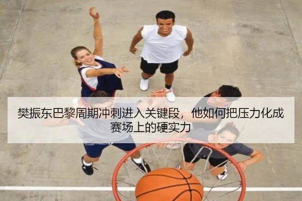 樊振东巴黎周期冲刺进入关键段，他如何把压力化成赛场上的硬实力（leyu）